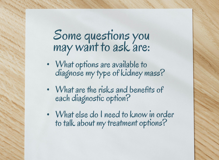 Some questions you may want to ask are: 1. What options are available to diagnose my type of kidney mass? 2. What are the risks and benefits of each diagnostic option? 3. What else do I need to know in order to talk about my treatment options?